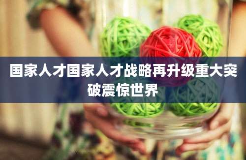 国家人才国家人才战略再升级重大突破震惊世界