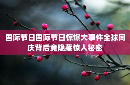 国际节日国际节日惊爆大事件全球同庆背后竟隐藏惊人秘密