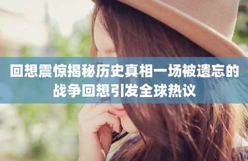 回想震惊揭秘历史真相一场被遗忘的战争回想引发全球热议