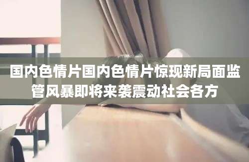 国内色情片国内色情片惊现新局面监管风暴即将来袭震动社会各方