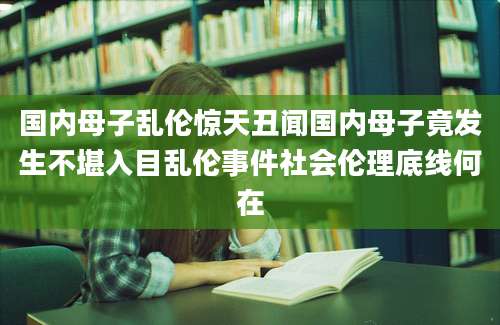 国内母子乱伦惊天丑闻国内母子竟发生不堪入目乱伦事件社会伦理底线何在