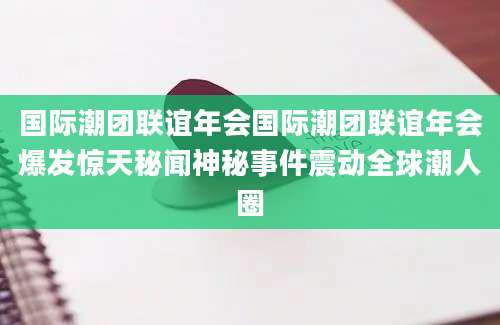 国际潮团联谊年会国际潮团联谊年会爆发惊天秘闻神秘事件震动全球潮人圈