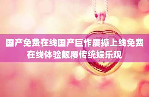 国产免费在线国产巨作震撼上线免费在线体验颠覆传统娱乐观