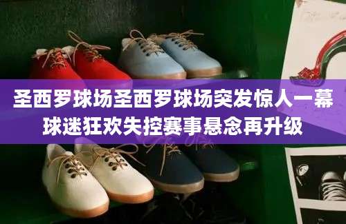 圣西罗球场圣西罗球场突发惊人一幕球迷狂欢失控赛事悬念再升级