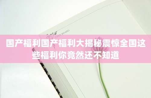 国产福利国产福利大揭秘震惊全国这些福利你竟然还不知道