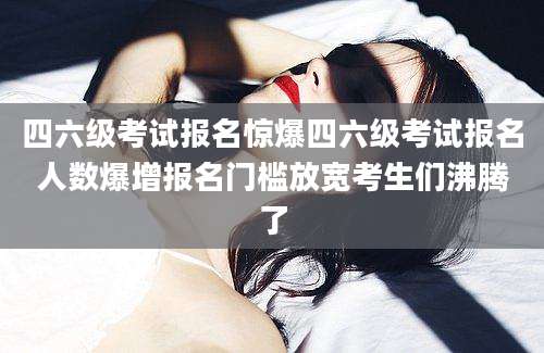四六级考试报名惊爆四六级考试报名人数爆增报名门槛放宽考生们沸腾了
