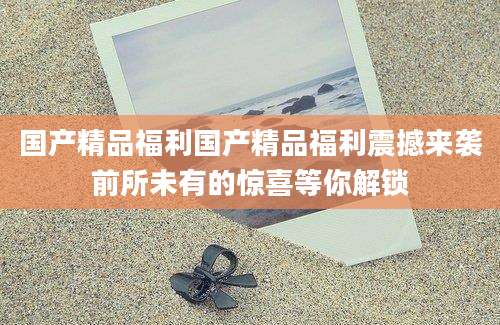 国产精品福利国产精品福利震撼来袭前所未有的惊喜等你解锁