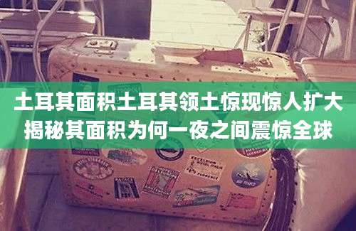 土耳其面积土耳其领土惊现惊人扩大揭秘其面积为何一夜之间震惊全球