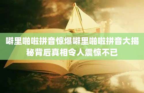 噼里啪啦拼音惊爆噼里啪啦拼音大揭秘背后真相令人震惊不已