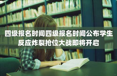 四级报名时间四级报名时间公布学生反应炸裂抢位大战即将开启