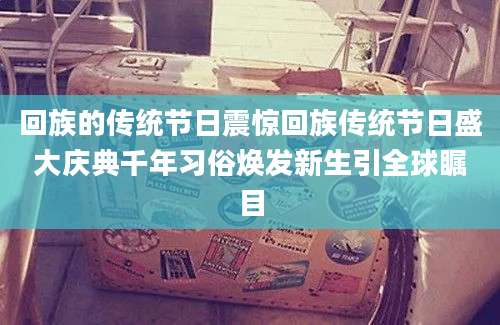 回族的传统节日震惊回族传统节日盛大庆典千年习俗焕发新生引全球瞩目