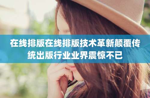 在线排版在线排版技术革新颠覆传统出版行业业界震惊不已