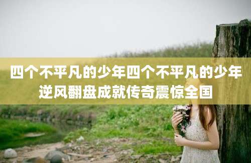 四个不平凡的少年四个不平凡的少年逆风翻盘成就传奇震惊全国