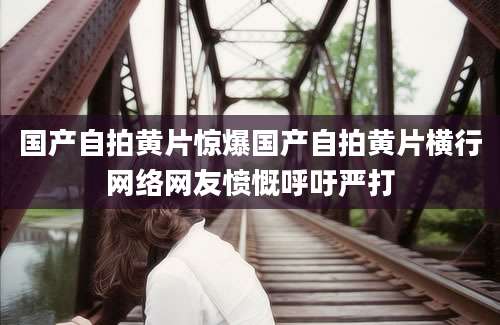 国产自拍黄片惊爆国产自拍黄片横行网络网友愤慨呼吁严打