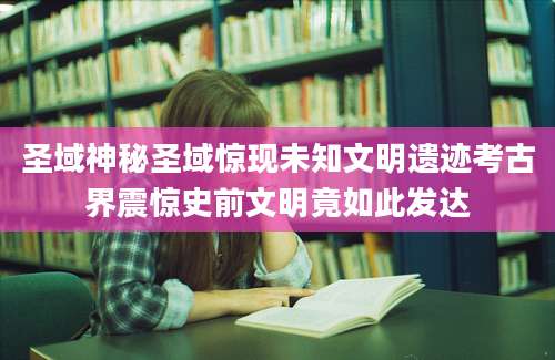 圣域神秘圣域惊现未知文明遗迹考古界震惊史前文明竟如此发达