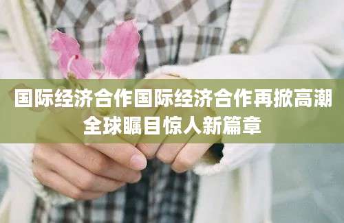 国际经济合作国际经济合作再掀高潮全球瞩目惊人新篇章