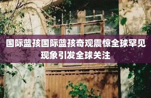 国际蓝孩国际蓝孩奇观震惊全球罕见现象引发全球关注