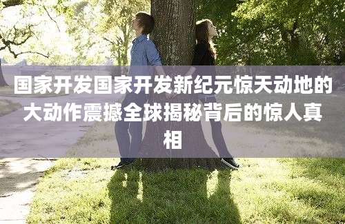 国家开发国家开发新纪元惊天动地的大动作震撼全球揭秘背后的惊人真相