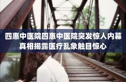 四惠中医院四惠中医院突发惊人内幕真相揭露医疗乱象触目惊心