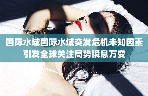 国际水域国际水域突发危机未知因素引发全球关注局势瞬息万变