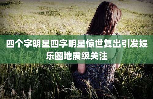 四个字明星四字明星惊世复出引发娱乐圈地震级关注