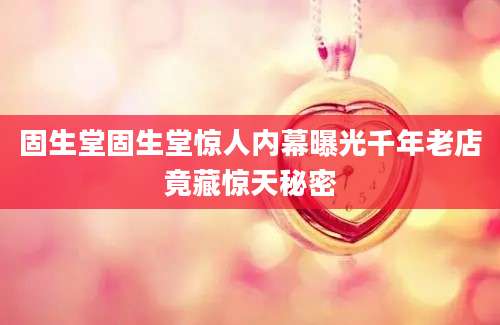 固生堂固生堂惊人内幕曝光千年老店竟藏惊天秘密