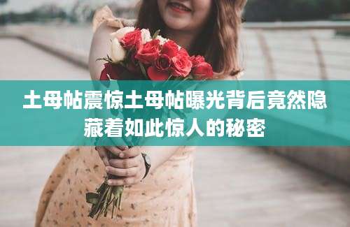 土母帖震惊土母帖曝光背后竟然隐藏着如此惊人的秘密