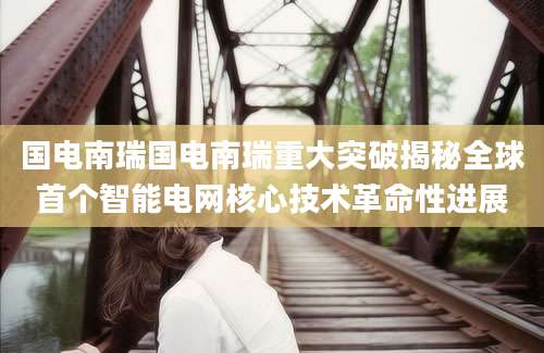 国电南瑞国电南瑞重大突破揭秘全球首个智能电网核心技术革命性进展
