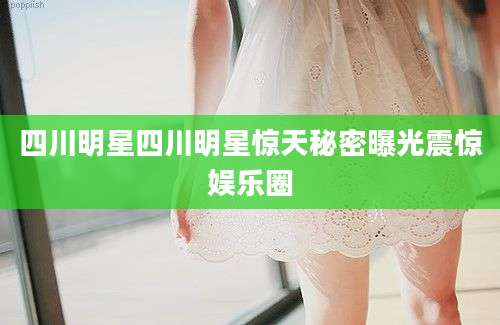 四川明星四川明星惊天秘密曝光震惊娱乐圈