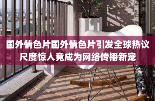 国外情色片国外情色片引发全球热议尺度惊人竟成为网络传播新宠