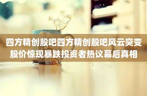 四方精创股吧四方精创股吧风云突变股价惊现暴跌投资者热议幕后真相