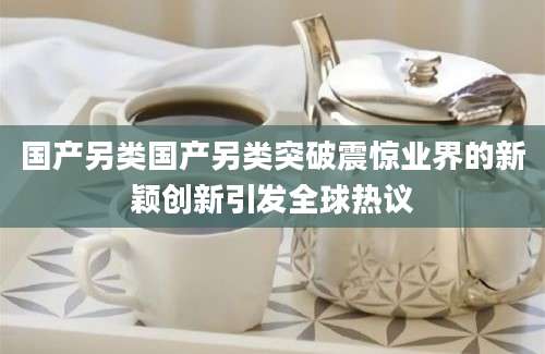 国产另类国产另类突破震惊业界的新颖创新引发全球热议