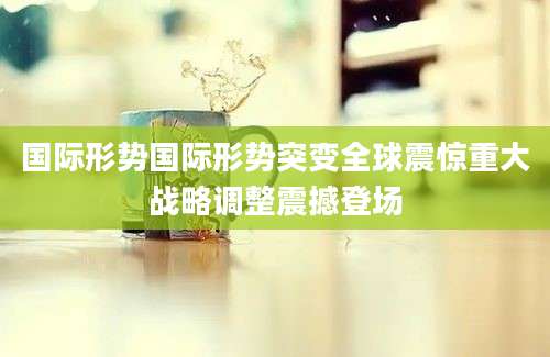 国际形势国际形势突变全球震惊重大战略调整震撼登场