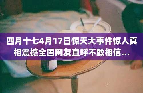 四月十七4月17日惊天大事件惊人真相震撼全国网友直呼不敢相信...