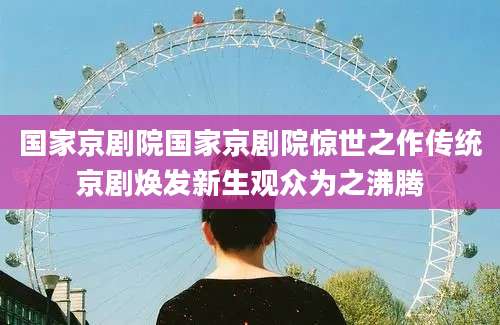 国家京剧院国家京剧院惊世之作传统京剧焕发新生观众为之沸腾