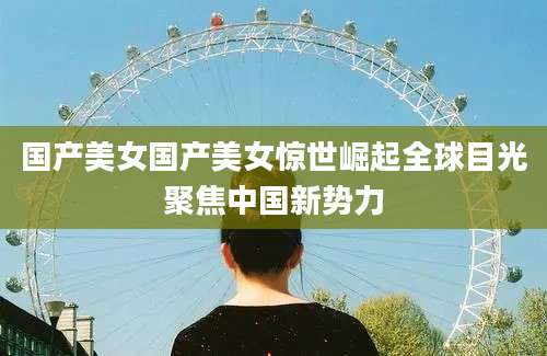 国产美女国产美女惊世崛起全球目光聚焦中国新势力