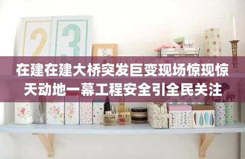 在建在建大桥突发巨变现场惊现惊天动地一幕工程安全引全民关注