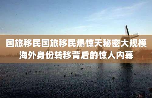 国旅移民国旅移民爆惊天秘密大规模海外身份转移背后的惊人内幕