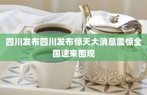 四川发布四川发布惊天大消息震惊全国速来围观