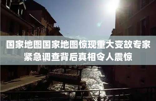 国家地图国家地图惊现重大变故专家紧急调查背后真相令人震惊