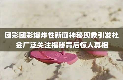 团彩团彩爆炸性新闻神秘现象引发社会广泛关注揭秘背后惊人真相