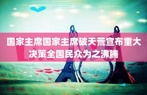 国家主席国家主席破天荒宣布重大决策全国民众为之沸腾