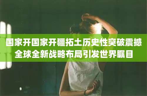 国家开国家开疆拓土历史性突破震撼全球全新战略布局引发世界瞩目