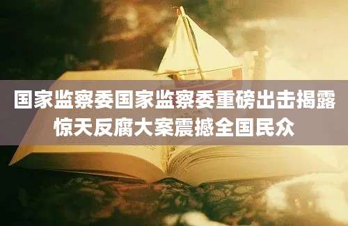 国家监察委国家监察委重磅出击揭露惊天反腐大案震撼全国民众