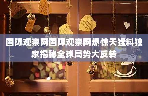 国际观察网国际观察网爆惊天猛料独家揭秘全球局势大反转