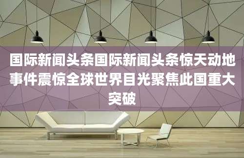 国际新闻头条国际新闻头条惊天动地事件震惊全球世界目光聚焦此国重大突破