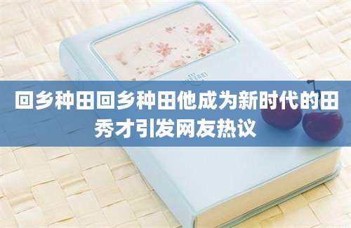 回乡种田回乡种田他成为新时代的田秀才引发网友热议