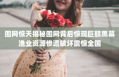 围网惊天揭秘围网背后惊现巨额黑幕渔业资源惨遭破坏震惊全国