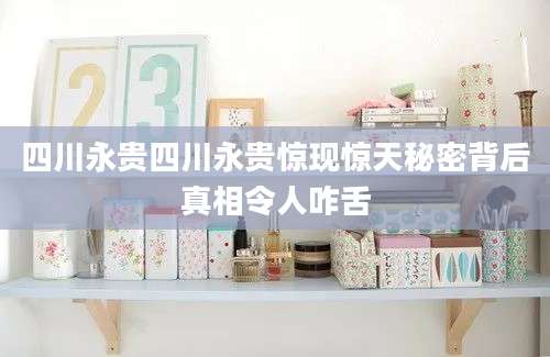 四川永贵四川永贵惊现惊天秘密背后真相令人咋舌