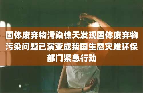 固体废弃物污染惊天发现固体废弃物污染问题已演变成我国生态灾难环保部门紧急行动